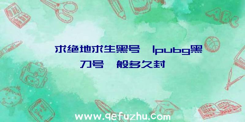 「求绝地求生黑号」|pubg黑刀号一般多久封